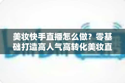 美妆快手直播怎么做?零基础打造高人气高转化美妆直播间的完整攻略 美妆快手直播怎么做?零基础打造高人气高转化美妆直播间的完整攻略
