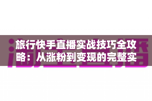 旅行快手直播实战技巧全攻略:从涨粉到变现的完整实战指南 旅行快手直播实战技巧全攻略:从涨粉到变现的完整实战指南