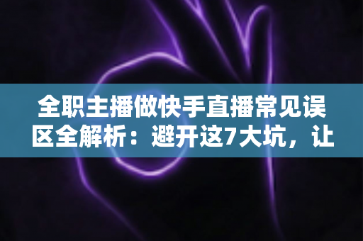 全职主播做快手直播常见误区全解析：避开这7大坑，让你少走三年弯路