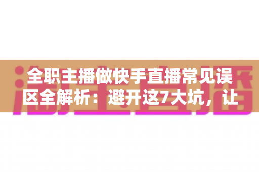 全职主播做快手直播常见误区全解析：避开这7大坑，让你少走三年弯路
