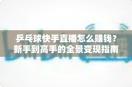 乒乓球快手直播怎么赚钱？新手到高手的全景变现指南
