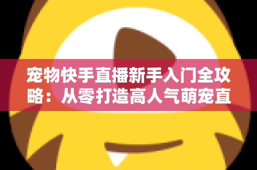 宠物快手直播新手入门全攻略:从零打造高人气萌宠直播间的完整指南 宠物快手直播新手入门全攻略:从零打造高人气萌宠直播间的完整指南