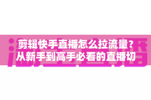 剪辑快手直播怎么拉流量？从新手到高手必看的直播切片引流实战全攻略
