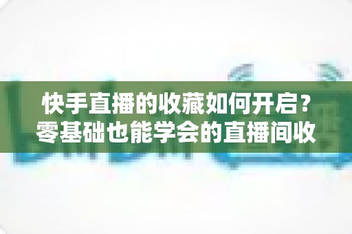 快手直播的收藏如何开启?零基础也能学会的直播间收藏全攻略,看播体验再升级 快手直播的收藏如何开启?零基础也能学会的直播间收藏全攻略,看播体验再升级