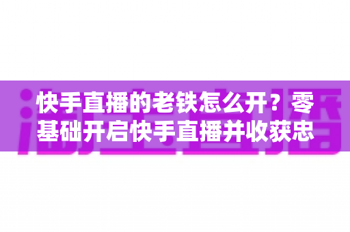 快手直播的老铁怎么开?零基础开启快手直播并收获忠实老铁粉丝的完整攻略 快手直播的老铁怎么开?零基础开启快手直播并收获忠实老铁粉丝的完整攻略