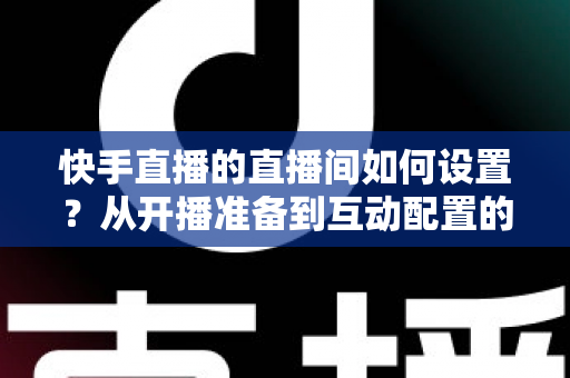 快手直播的直播间如何设置?从开播准备到互动配置的全流程攻略 快手直播的直播间如何设置?从开播准备到互动配置的全流程攻略