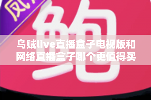 乌贼live直播盒子电视版和网络直播盒子哪个更值得买?2025年最全选购指南深度解析 乌贼live直播盒子电视版和网络直播盒子哪个更值得买?2025年最全选购指南深度解析