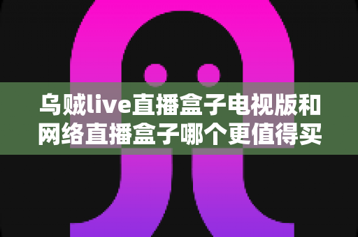 乌贼live直播盒子电视版和网络直播盒子哪个更值得买?2025年最全选购指南深度解析 乌贼live直播盒子电视版和网络直播盒子哪个更值得买?2025年最全选购指南深度解析