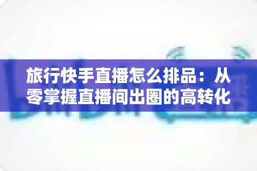 旅行快手直播怎么排品:从零掌握直播间出圈的高转化排品策略 旅行快手直播怎么排品:从零掌握直播间出圈的高转化排品策略