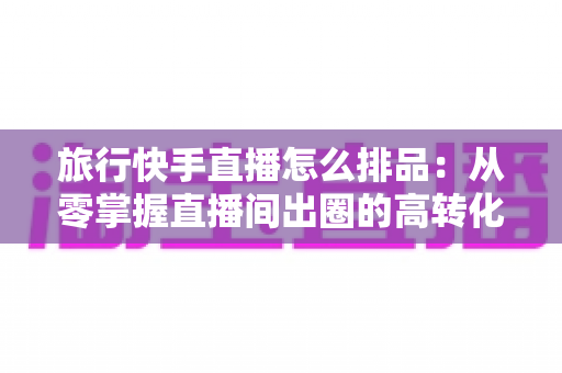 旅行快手直播怎么排品:从零掌握直播间出圈的高转化排品策略 旅行快手直播怎么排品:从零掌握直播间出圈的高转化排品策略