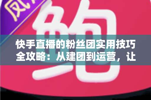 快手直播的粉丝团实用技巧全攻略:从建团到运营,让直播间人气与黏性双提升 快手直播的粉丝团实用技巧全攻略:从建团到运营,让直播间人气与黏性双提升