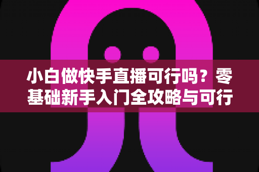 小白做快手直播可行吗?零基础新手入门全攻略与可行性深度分析 小白做快手直播可行吗?零基础新手入门全攻略与可行性深度分析