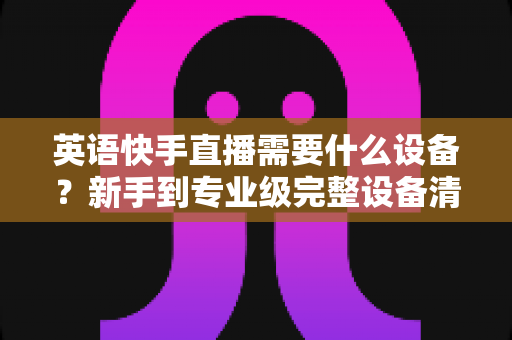英语快手直播需要什么设备?新手到专业级完整设备清单与选购指南 英语快手直播需要什么设备?新手到专业级完整设备清单与选购指南