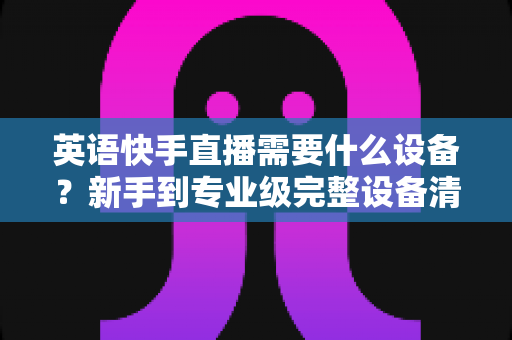 英语快手直播需要什么设备?新手到专业级完整设备清单与选购指南 英语快手直播需要什么设备?新手到专业级完整设备清单与选购指南