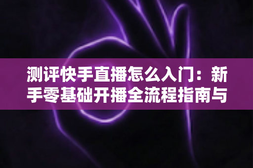 测评快手直播怎么入门:新手零基础开播全流程指南与实战经验分享 测评快手直播怎么入门:新手零基础开播全流程指南与实战经验分享