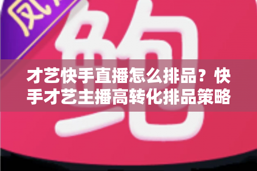 才艺快手直播怎么排品?快手才艺主播高转化排品策略与实战技巧全解析 才艺快手直播怎么排品?快手才艺主播高转化排品策略与实战技巧全解析