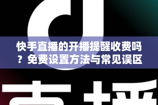 快手直播的开播提醒收费吗？免费设置方法与常见误区全解析