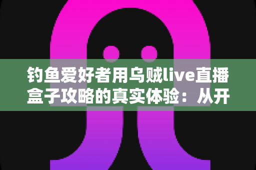 钓鱼爱好者用乌贼live直播盒子攻略的真实体验：从开箱到爆间的实战全记录