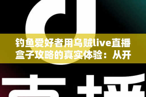 钓鱼爱好者用乌贼live直播盒子攻略的真实体验：从开箱到爆间的实战全记录