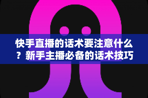 快手直播的话术要注意什么？新手主播必备的话术技巧与避坑全指南
