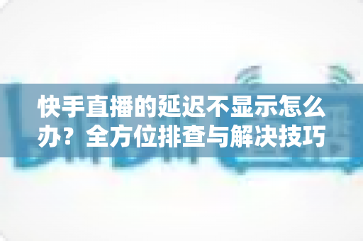 快手直播的延迟不显示怎么办?全方位排查与解决技巧大公开 快手直播的延迟不显示怎么办?全方位排查与解决技巧大公开
