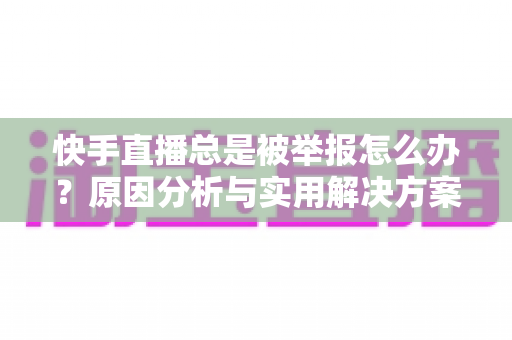 快手直播总是被举报怎么办?原因分析与实用解决方案全攻略 快手直播总是被举报怎么办?原因分析与实用解决方案全攻略