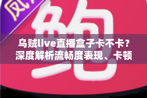 乌贼live直播盒子卡不卡?深度解析流畅度表现、卡顿原因与实用优化全攻略 乌贼live直播盒子卡不卡?深度解析流畅度表现、卡顿原因与实用优化全攻略