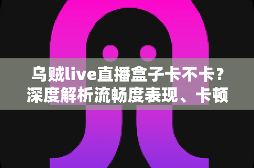 乌贼live直播盒子卡不卡？深度解析流畅度表现、卡顿原因与实用优化全攻略