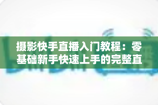 摄影快手直播入门教程：零基础新手快速上手的完整直播实战指南