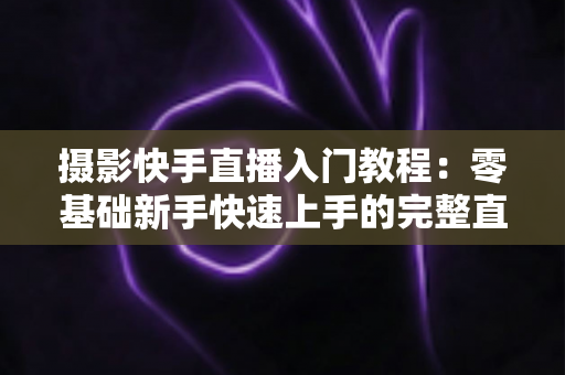 摄影快手直播入门教程：零基础新手快速上手的完整直播实战指南