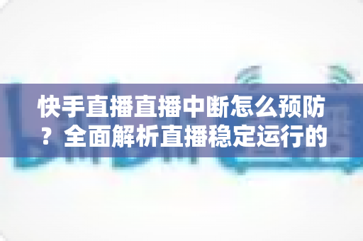 快手直播直播中断怎么预防?全面解析直播稳定运行的实用技巧与完整指南 快手直播直播中断怎么预防?全面解析直播稳定运行的实用技巧与完整指南
