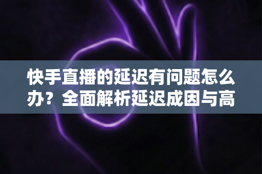 快手直播的延迟有问题怎么办?全面解析延迟成因与高效解决指南 快手直播的延迟有问题怎么办?全面解析延迟成因与高效解决指南