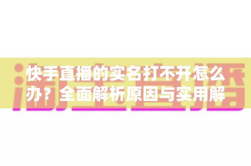快手直播的实名打不开怎么办？全面解析原因与实用解决方法，轻松完成实名认证