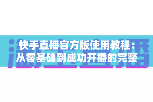 快手直播官方版使用教程:从零基础到成功开播的完整实操指南 快手直播官方版使用教程:从零基础到成功开播的完整实操指南