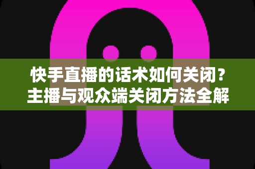 快手直播的话术如何关闭?主播与观众端关闭方法全解析及常见问题实用指南 快手直播的话术如何关闭?主播与观众端关闭方法全解析及常见问题实用指南