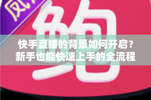 快手直播的背景如何开启?新手也能快速上手的全流程指南 快手直播的背景如何开启?新手也能快速上手的全流程指南