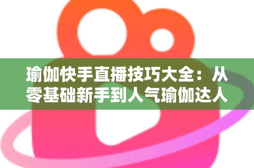 瑜伽快手直播技巧大全：从零基础新手到人气瑜伽达人的实战进阶指南