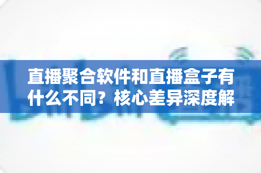 直播聚合软件和直播盒子有什么不同？核心差异深度解析与选购指南
