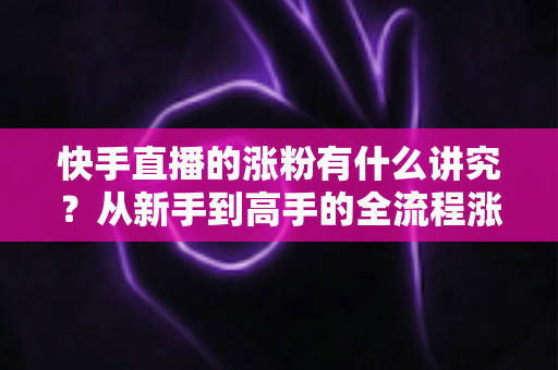 快手直播的涨粉有什么讲究？从新手到高手的全流程涨粉实战指南