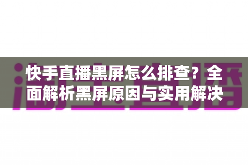 快手直播黑屏怎么排查？全面解析黑屏原因与实用解决方案