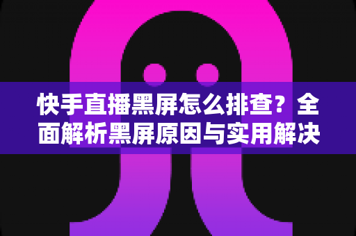 快手直播黑屏怎么排查？全面解析黑屏原因与实用解决方案