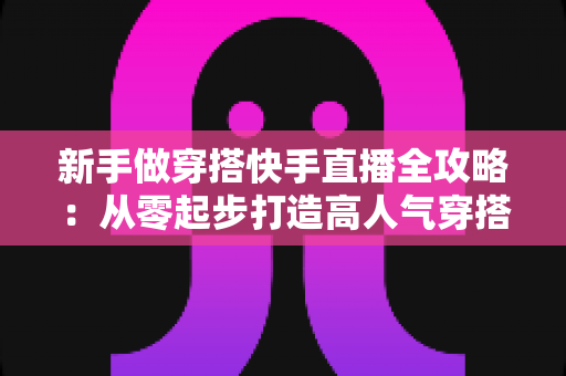 新手做穿搭快手直播全攻略:从零起步打造高人气穿搭直播间的实战指南 新手做穿搭快手直播全攻略:从零起步打造高人气穿搭直播间的实战指南