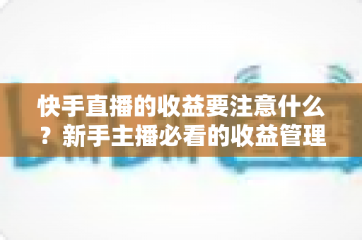 快手直播的收益要注意什么?新手主播必看的收益管理完整指南 快手直播的收益要注意什么?新手主播必看的收益管理完整指南