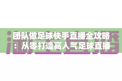 团队做足球快手直播全攻略：从零打造高人气足球直播间的实战指南