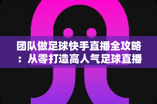 团队做足球快手直播全攻略：从零打造高人气足球直播间的实战指南