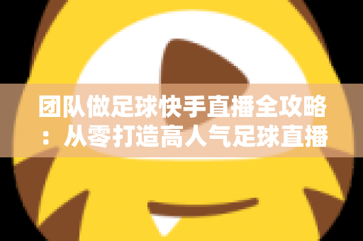 团队做足球快手直播全攻略：从零打造高人气足球直播间的实战指南