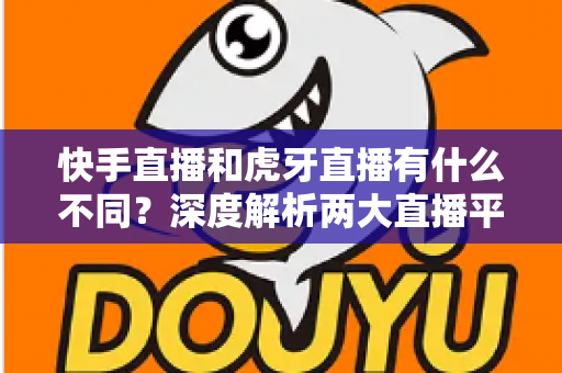快手直播和虎牙直播有什么不同？深度解析两大直播平台的核心差异与选择指南