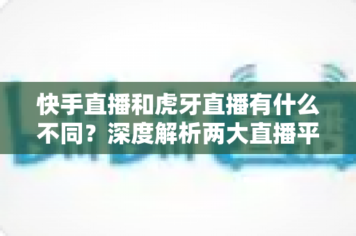 快手直播和虎牙直播有什么不同？深度解析两大直播平台的核心差异与选择指南