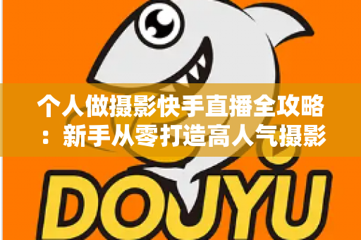 个人做摄影快手直播全攻略：新手从零打造高人气摄影直播间的实战指南