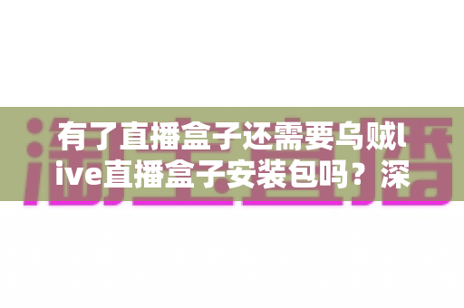 有了直播盒子还需要乌贼live直播盒子安装包吗?深度解析功能重叠与选择建议 有了直播盒子还需要乌贼live直播盒子安装包吗?深度解析功能重叠与选择建议
